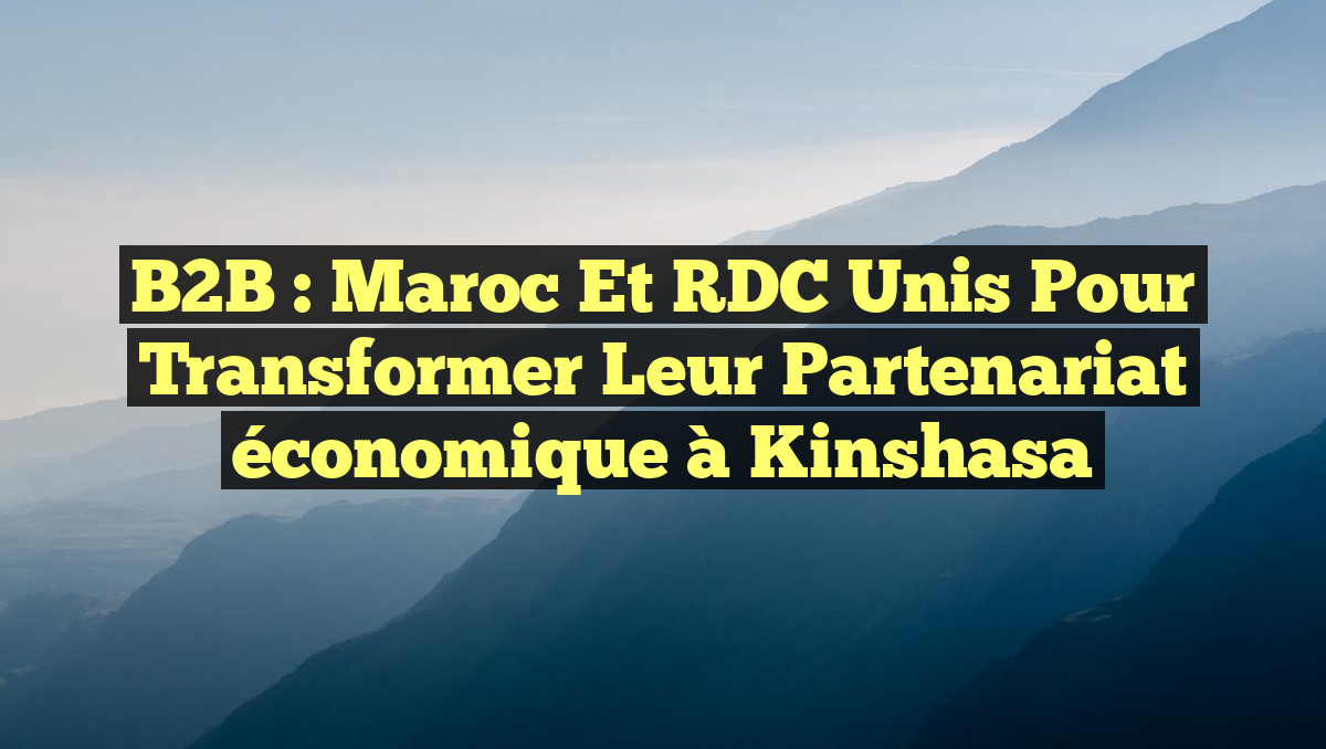 B2B : Maroc et RDC unis pour transformer leur partenariat économique à Kinshasa