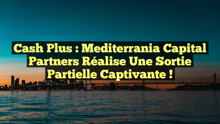 Cash Plus : Mediterrania Capital Partners réalise une sortie partielle captivante !