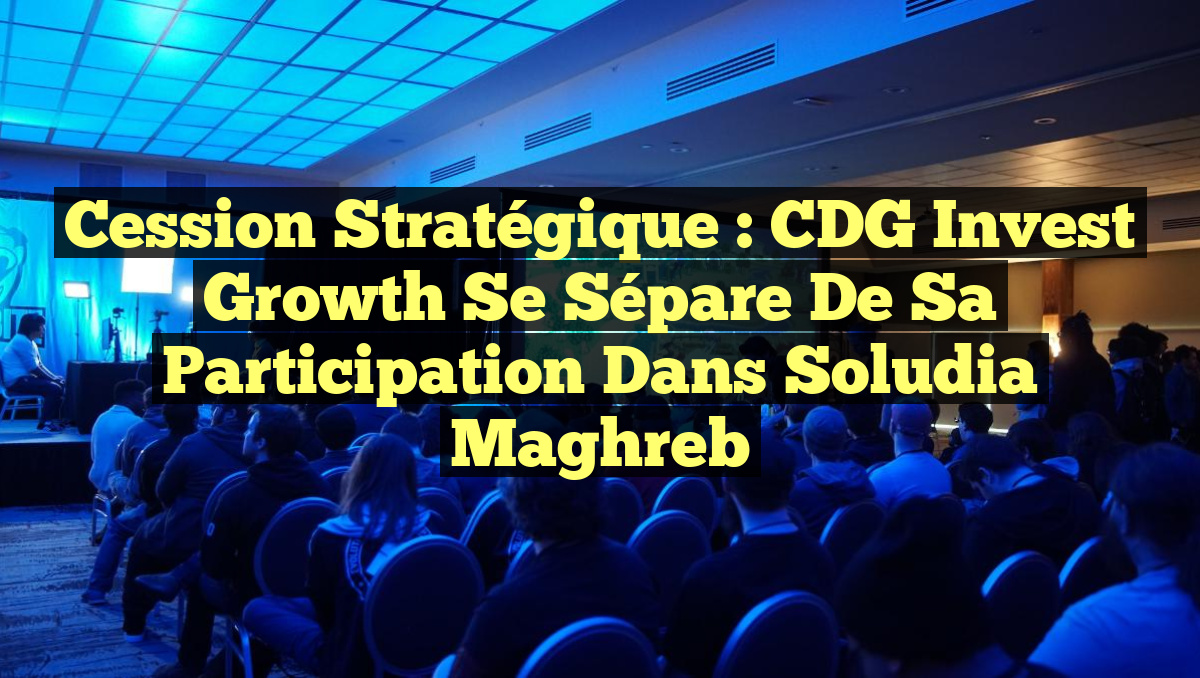 Cession Stratégique : CDG Invest Growth Se Sépare de sa Participation dans Soludia Maghreb