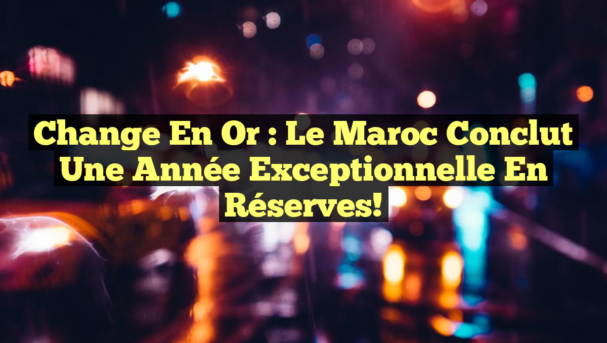 Change en or : le Maroc conclut une année exceptionnelle en réserves!