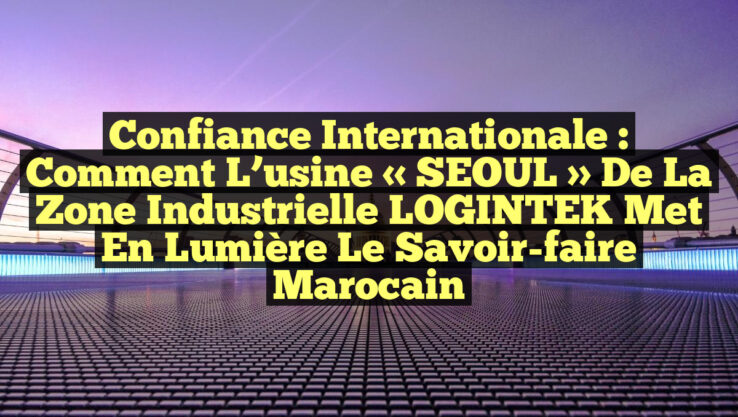 Confiance internationale : Comment l’usine « SEOUL » de la zone industrielle LOGINTEK met en lumière le savoir-faire marocain