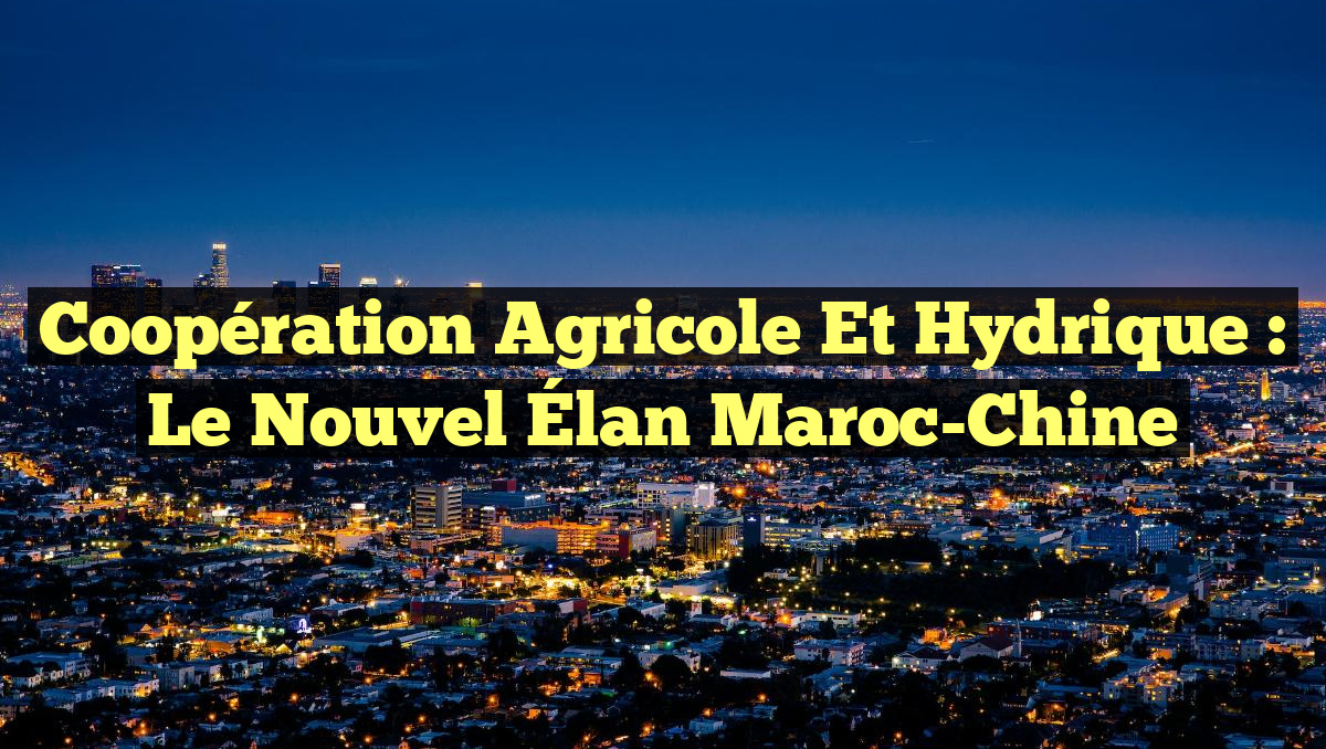 Coopération Agricole et Hydrique : Le Nouvel Élan Maroc-Chine