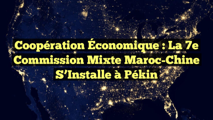 Coopération Économique : La 7e Commission Mixte Maroc-Chine S’Installe à Pékin