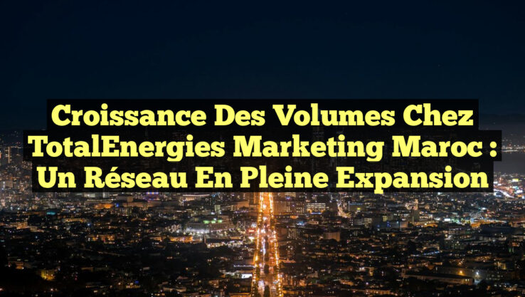 Croissance des volumes chez TotalEnergies Marketing Maroc : un réseau en pleine expansion