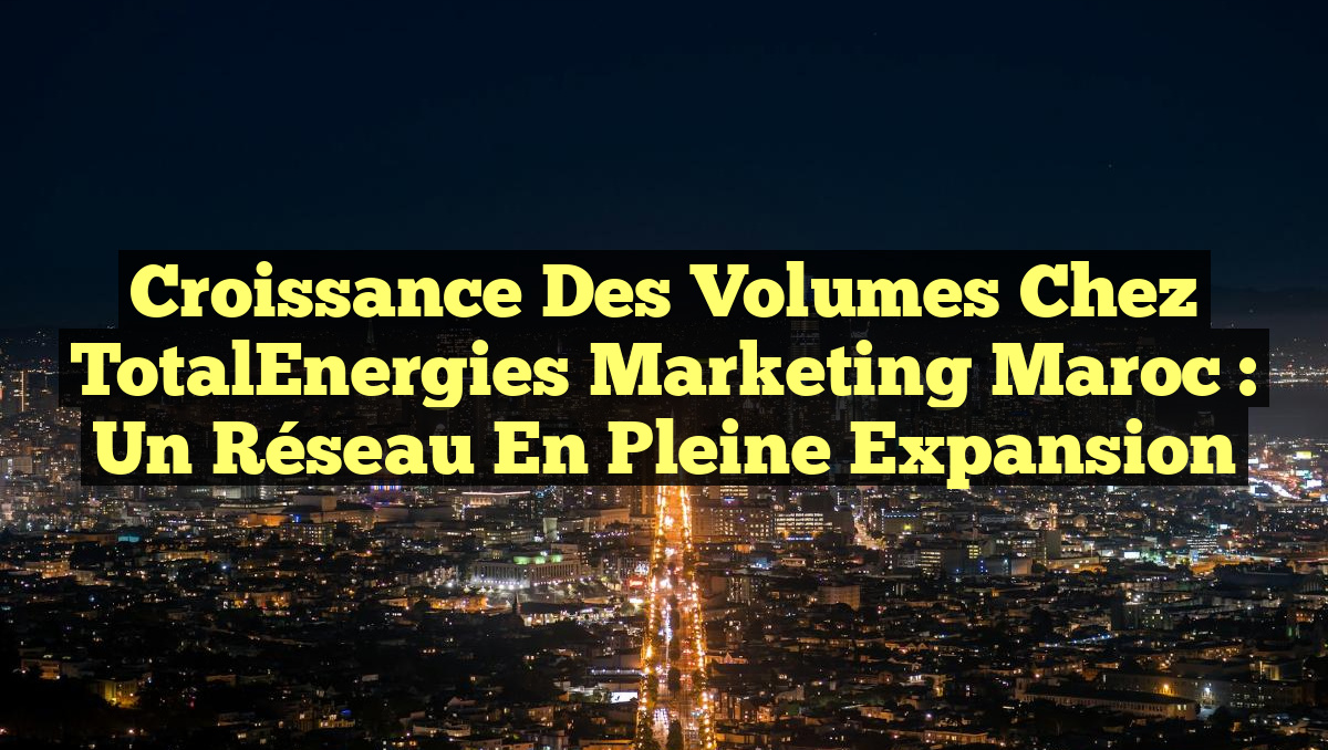 Croissance des volumes chez TotalEnergies Marketing Maroc : un réseau en pleine expansion