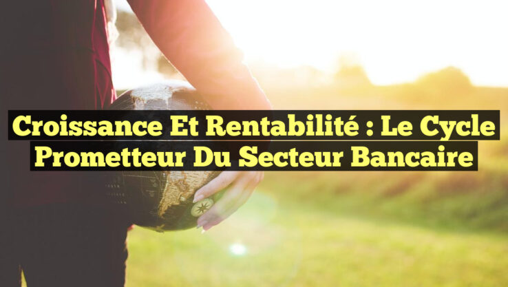 Croissance et Rentabilité : le Cycle Prometteur du Secteur Bancaire