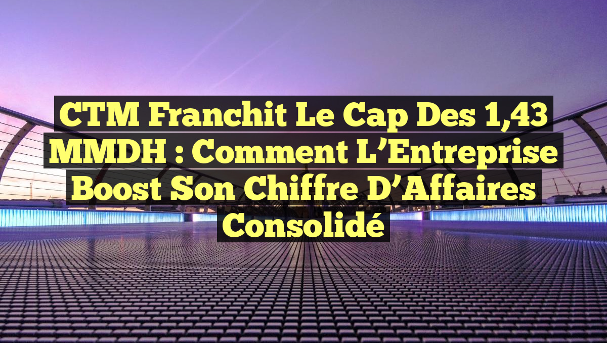 CTM Franchit le Cap des 1,43 MMDH : Comment l’Entreprise Boost son Chiffre d’Affaires Consolidé
