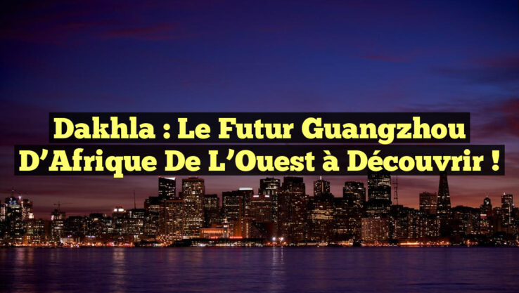 Dakhla : Le Futur Guangzhou d’Afrique de l’Ouest à Découvrir !