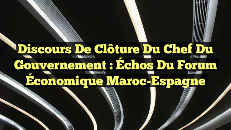 Discours de Clôture du Chef du Gouvernement : Échos du Forum Économique Maroc-Espagne