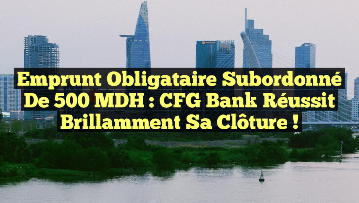 Emprunt Obligataire Subordonné de 500 MDH : CFG Bank Réussit Brillamment sa Clôture !