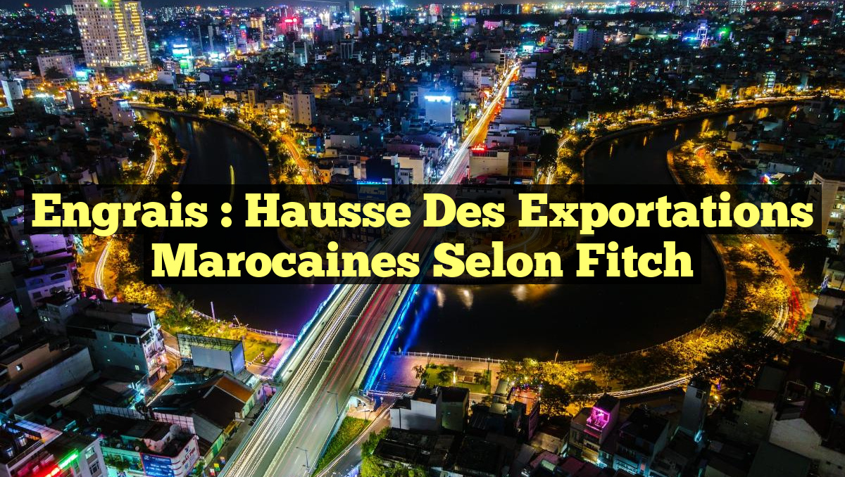 Engrais : Hausse des Exportations Marocaines selon Fitch