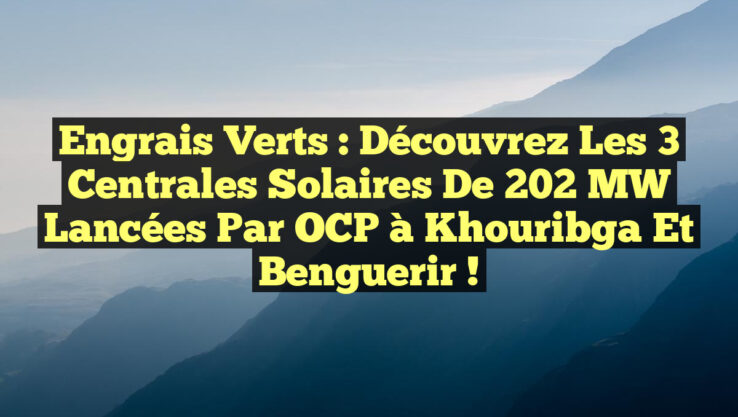 Engrais Verts : Découvrez les 3 Centrales Solaires de 202 MW lancées par OCP à Khouribga et Benguerir !