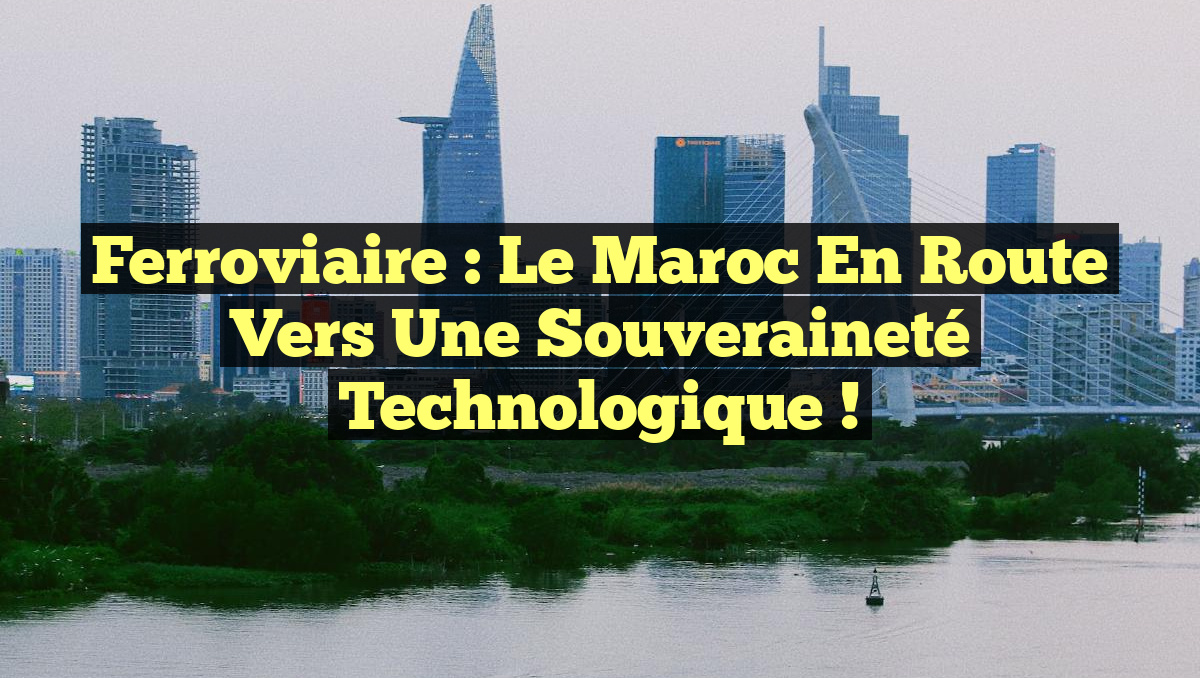 Ferroviaire : Le Maroc en Route vers une Souveraineté Technologique !