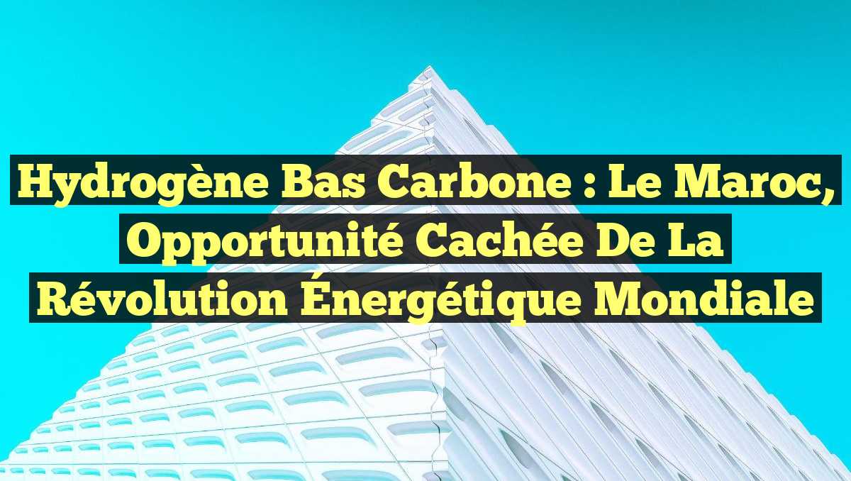 Hydrogène Bas Carbone : Le Maroc, Opportunité Cachée de la Révolution Énergétique Mondiale