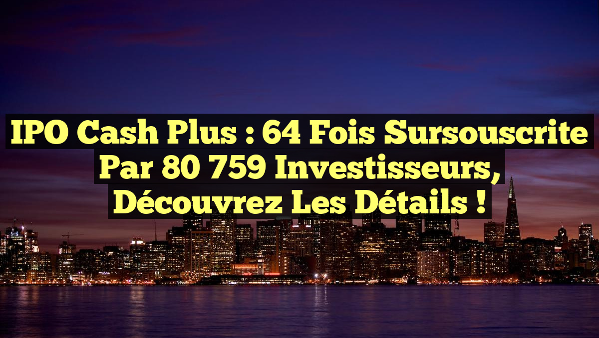 IPO Cash Plus : 64 fois sursouscrite par 80 759 investisseurs, découvrez les détails !