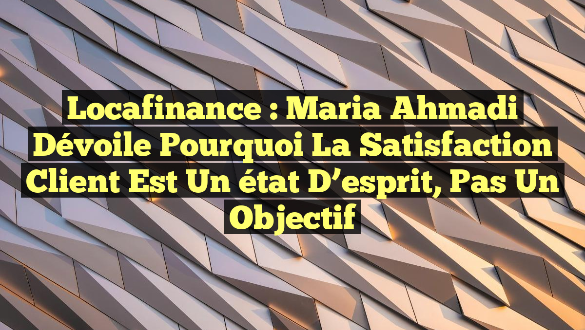Locafinance : Maria Ahmadi dévoile pourquoi la satisfaction client est un état d&rsquo;esprit, pas un objectif