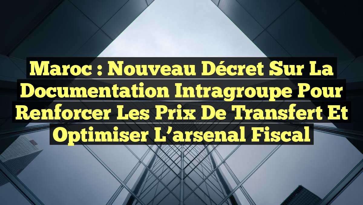 Maroc : Nouveau décret sur la documentation intragroupe pour renforcer les prix de transfert et optimiser l&rsquo;arsenal fiscal