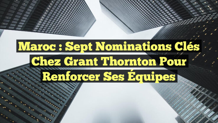 Maroc : Sept Nominations Clés chez Grant Thornton pour Renforcer Ses Équipes