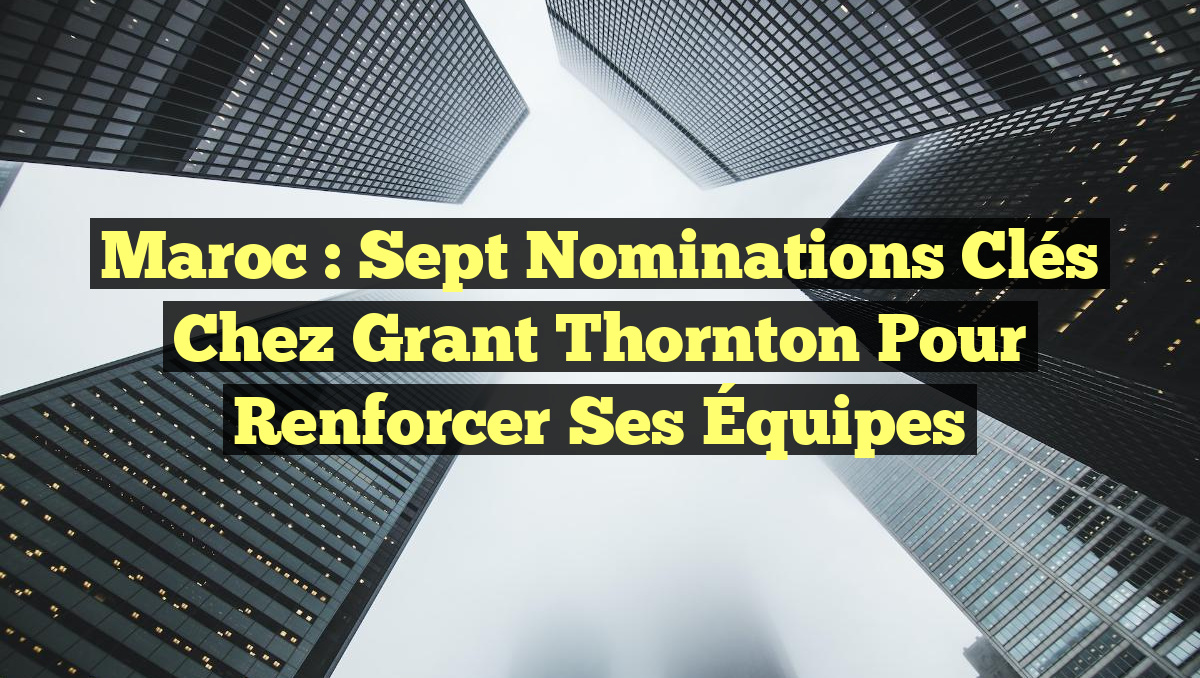 Maroc : Sept Nominations Clés chez Grant Thornton pour Renforcer Ses Équipes