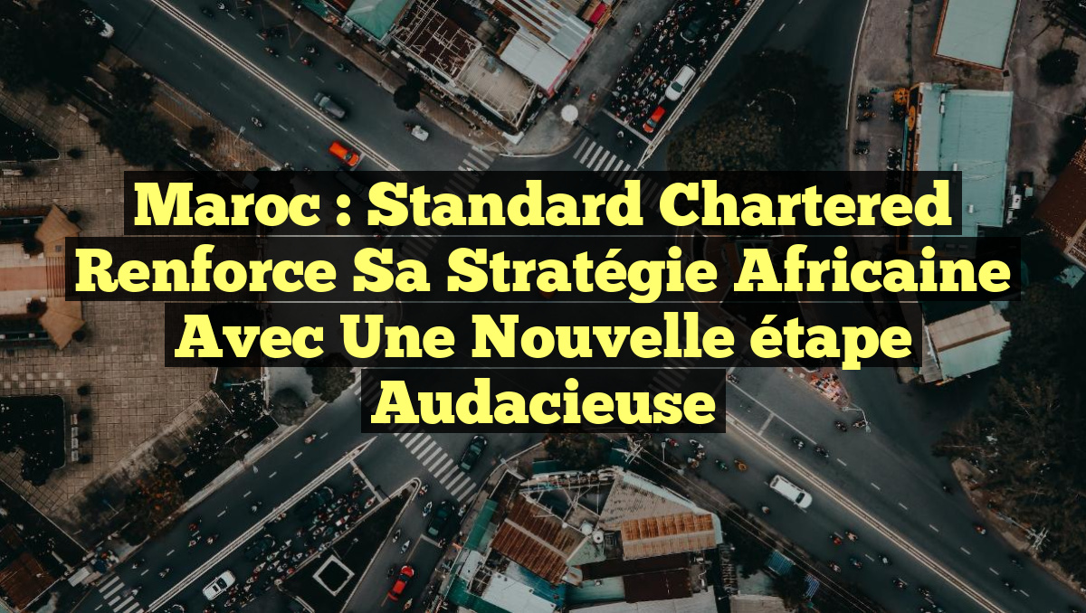 Maroc : Standard Chartered renforce sa stratégie africaine avec une nouvelle étape audacieuse