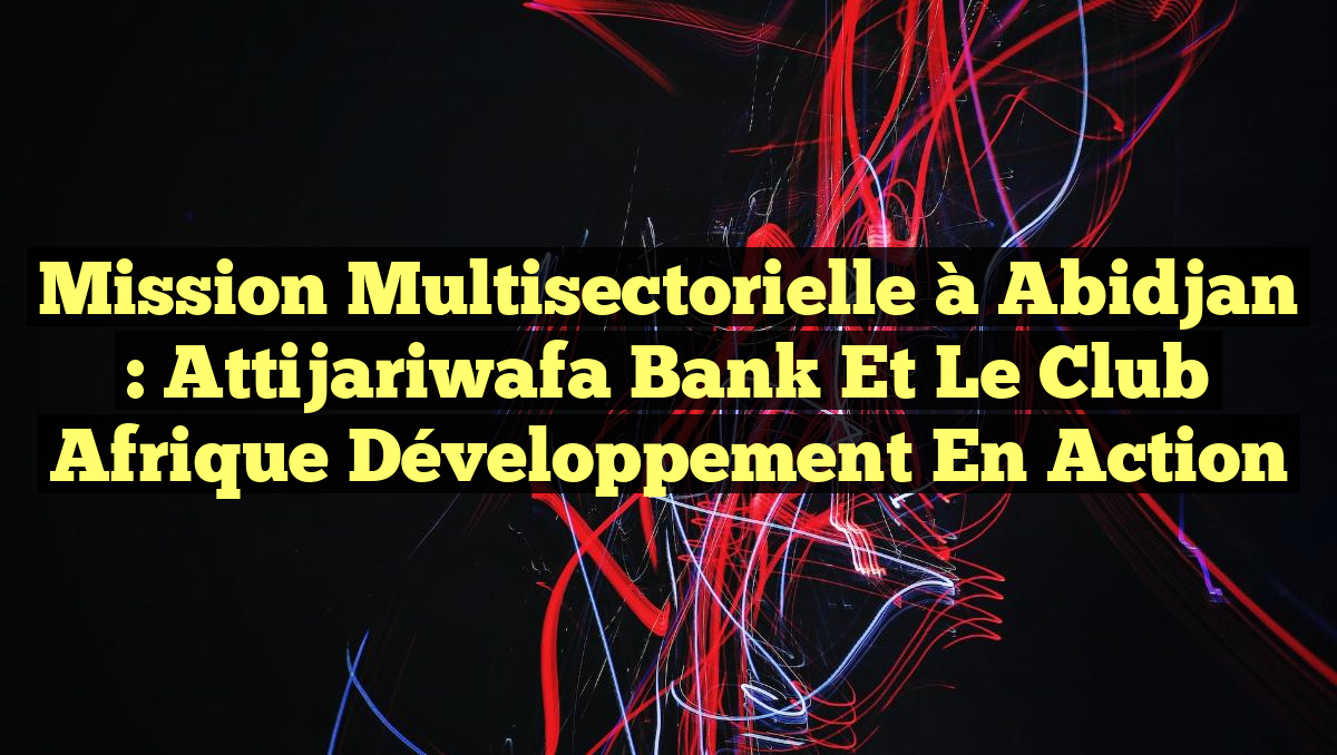 Mission Multisectorielle à Abidjan : Attijariwafa Bank et le Club Afrique Développement en Action