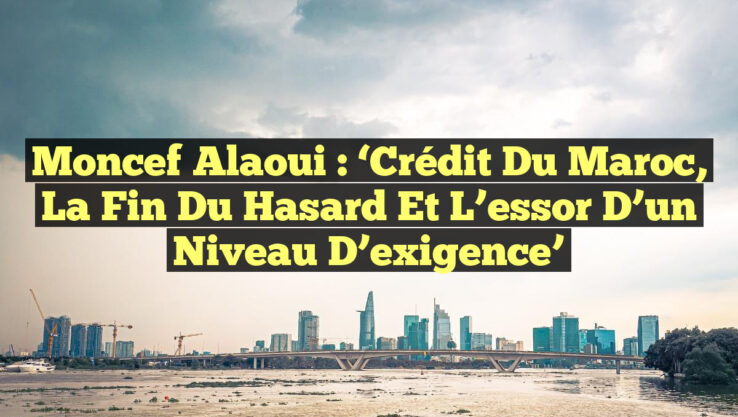 Moncef Alaoui : ‘Crédit du Maroc, la fin du hasard et l’essor d’un niveau d’exigence’