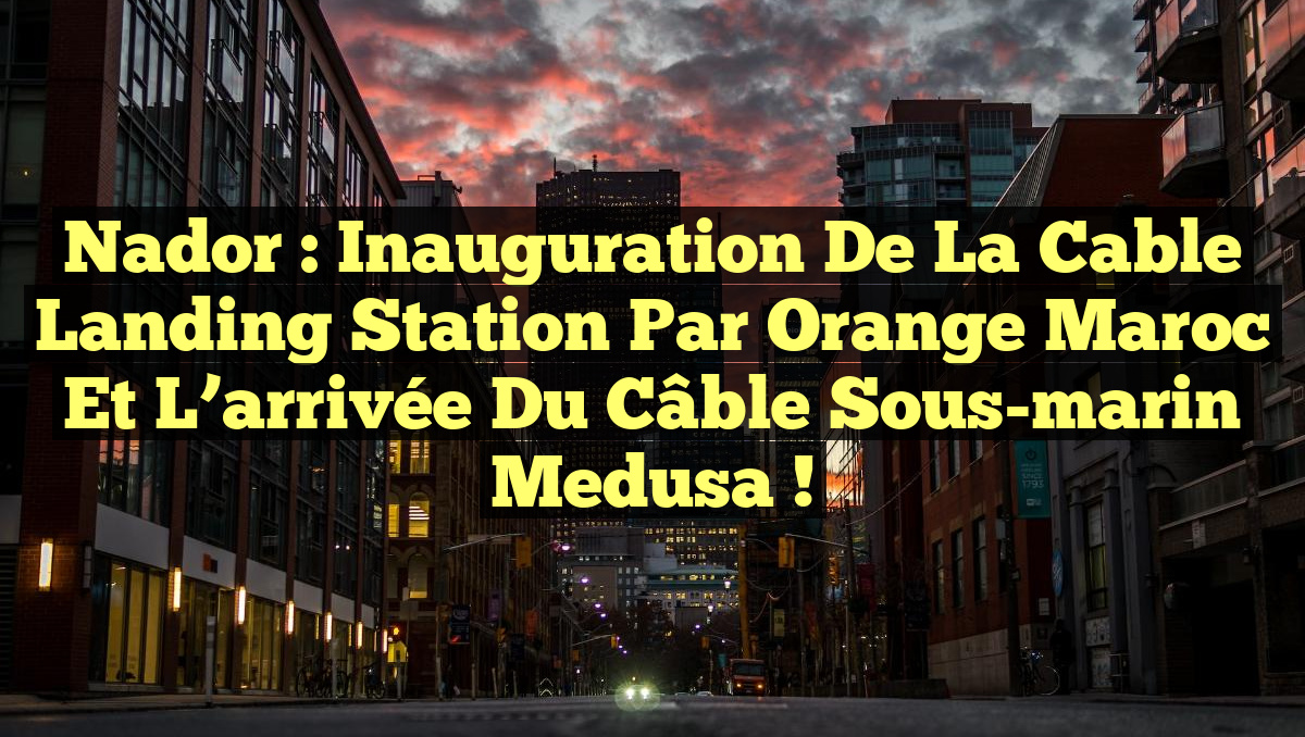 Nador : Inauguration de la Cable Landing Station par Orange Maroc et l’arrivée du câble sous-marin Medusa !