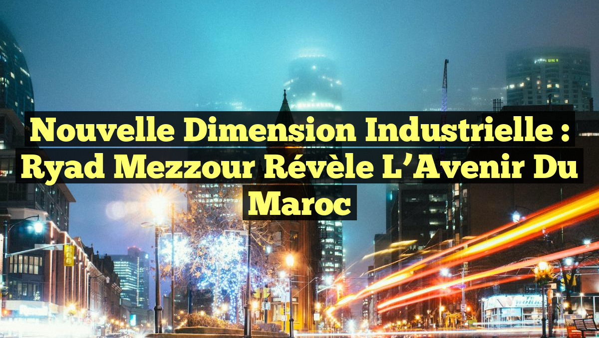 Nouvelle Dimension Industrielle : Ryad Mezzour Révèle l&rsquo;Avenir du Maroc