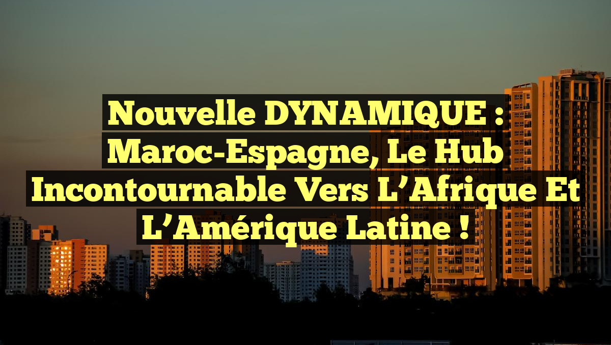 Nouvelle DYNAMIQUE : Maroc-Espagne, le Hub Incontournable vers l&rsquo;Afrique et l&rsquo;Amérique Latine !