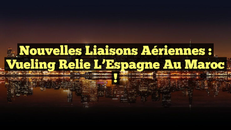 Nouvelles Liaisons Aériennes : Vueling Relie l’Espagne au Maroc !