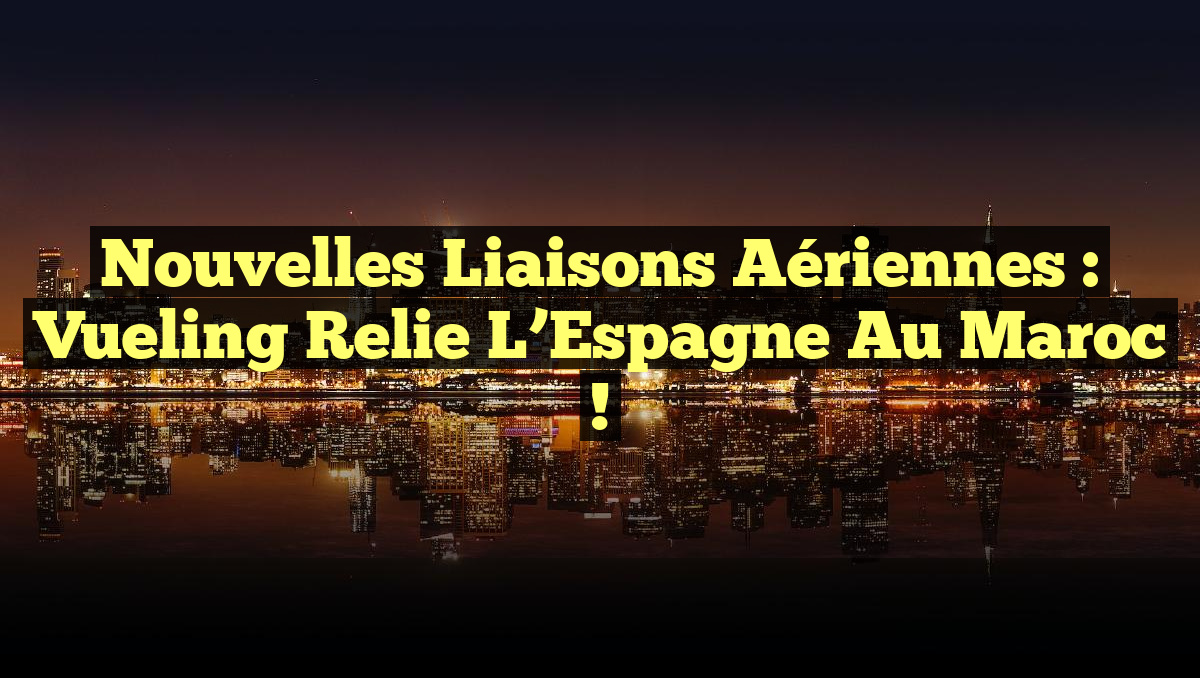 Nouvelles Liaisons Aériennes : Vueling Relie l&rsquo;Espagne au Maroc !