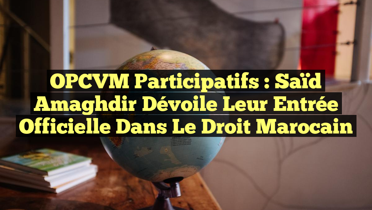 OPCVM Participatifs : Saïd Amaghdir dévoile leur entrée officielle dans le droit marocain