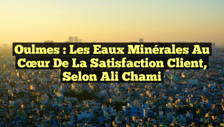 Oulmes : Les Eaux Minérales au Cœur de la Satisfaction Client, selon Ali Chami