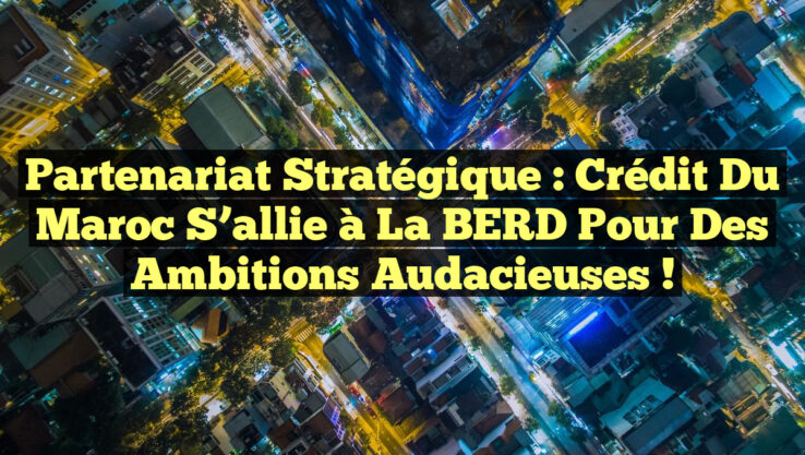 Partenariat stratégique : Crédit du Maroc s’allie à la BERD pour des ambitions audacieuses !