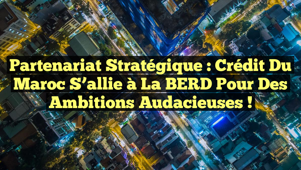 Partenariat stratégique : Crédit du Maroc s&rsquo;allie à la BERD pour des ambitions audacieuses !