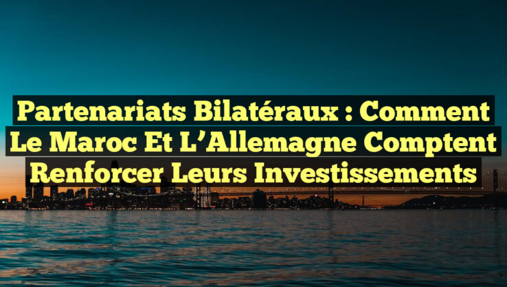 Partenariats Bilatéraux : Comment le Maroc et l’Allemagne Comptent Renforcer leurs Investissements