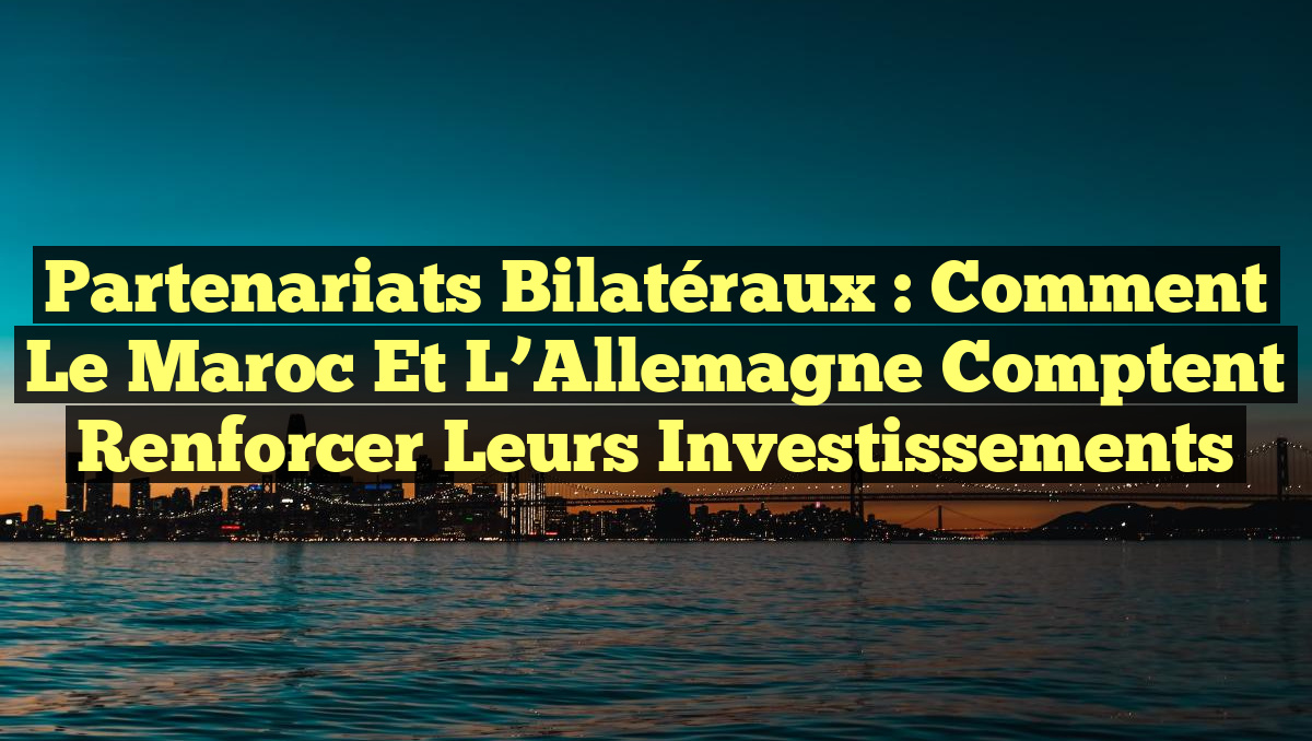 Partenariats Bilatéraux : Comment le Maroc et l&rsquo;Allemagne Comptent Renforcer leurs Investissements