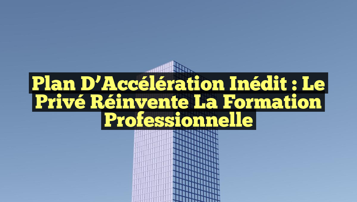 Plan d’Accélération Inédit : Le Privé Réinvente la Formation Professionnelle