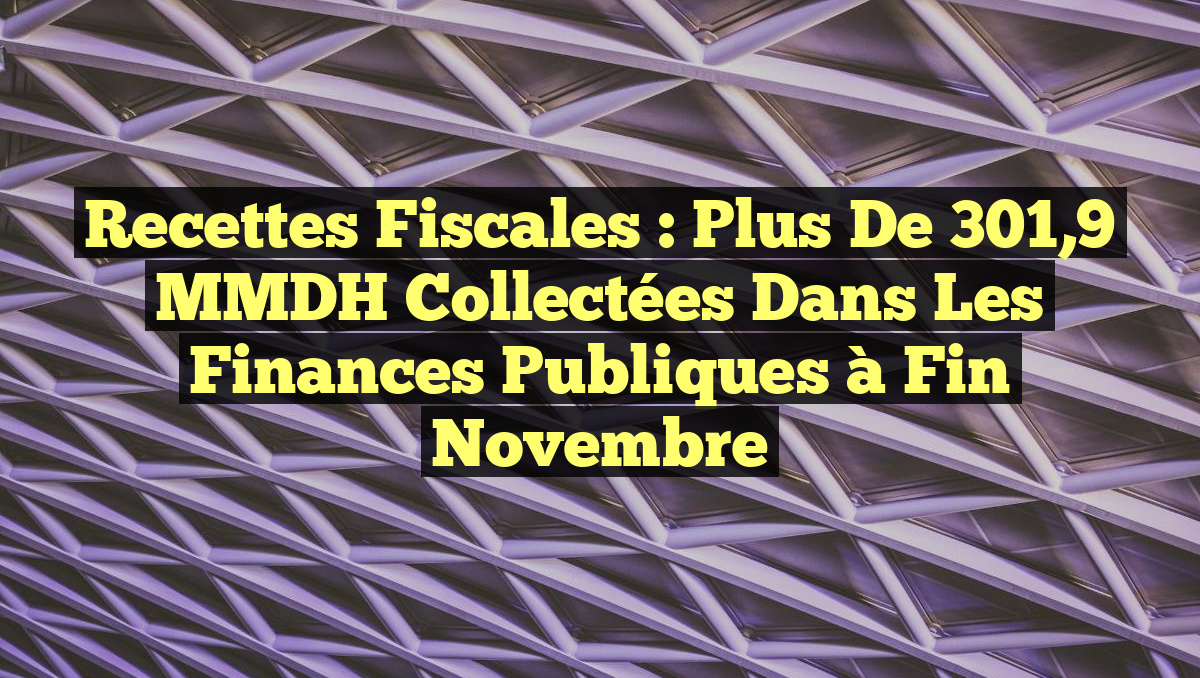 Recettes Fiscales : Plus de 301,9 MMDH Collectées dans les Finances Publiques à Fin Novembre