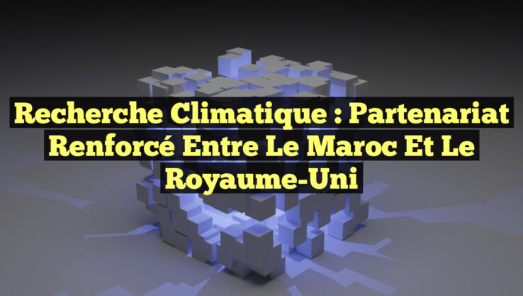 Recherche Climatique : Partenariat Renforcé entre le Maroc et le Royaume-Uni Recherche Climatique : Partenariat Renforcé entre le Maroc et le Royaume-Uni