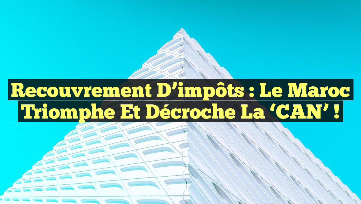Recouvrement d’impôts : le Maroc triomphe et décroche la ‘CAN’ !