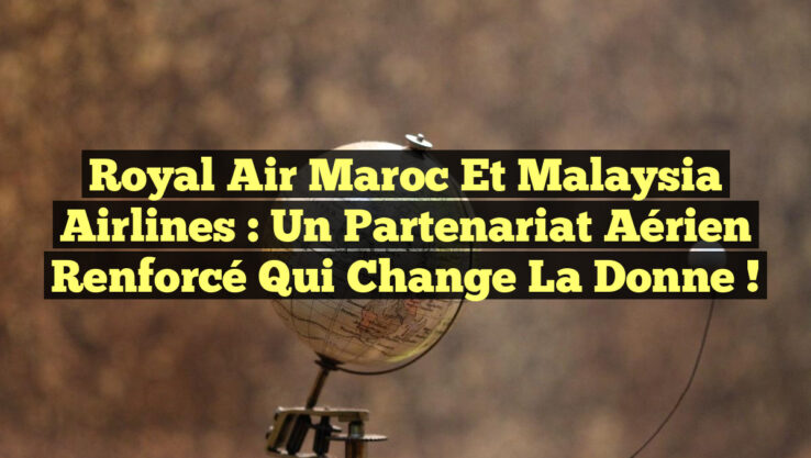 Royal Air Maroc et Malaysia Airlines : Un Partenariat Aérien Renforcé qui Change la Donne !