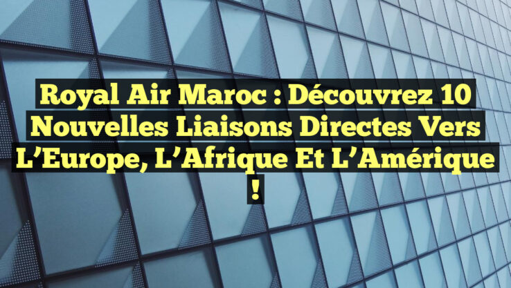Royal Air Maroc : Découvrez 10 Nouvelles Liaisons Directes vers l’Europe, l’Afrique et l’Amérique !