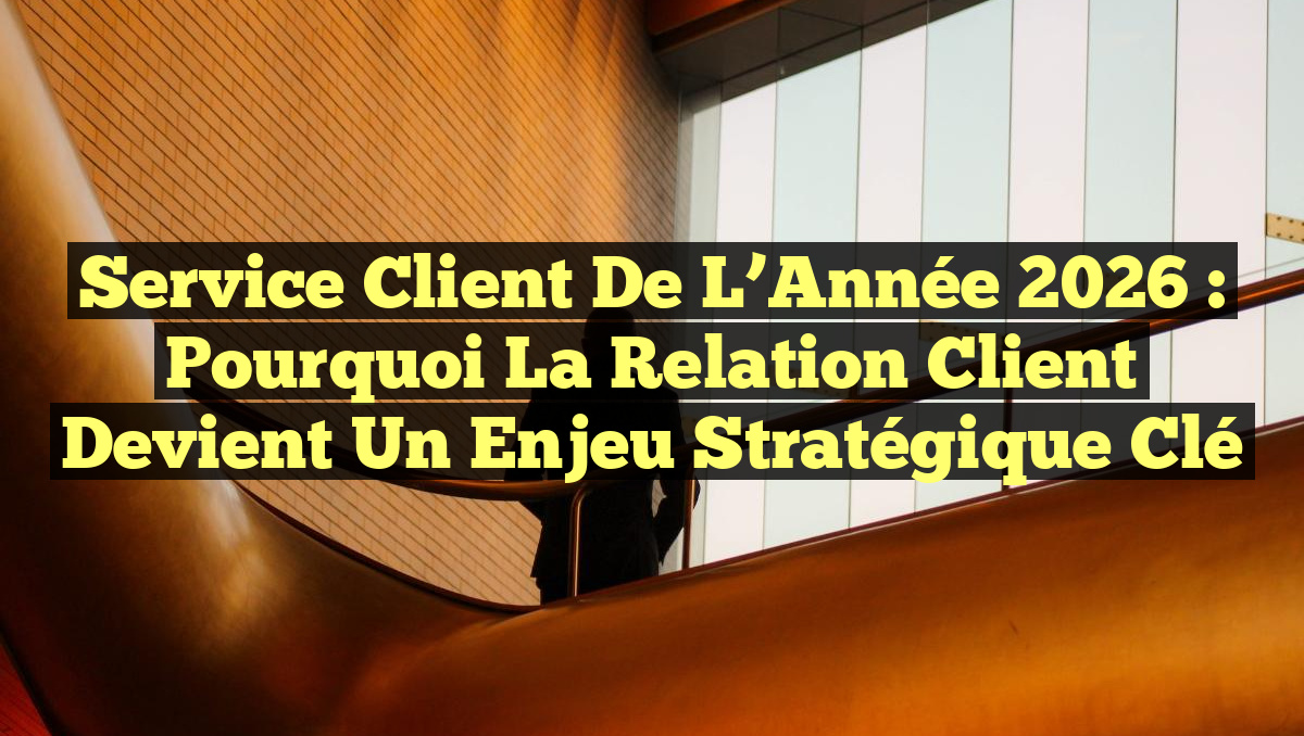 Service Client de l&rsquo;Année 2026 : Pourquoi la Relation Client devient un Enjeu Stratégique Clé