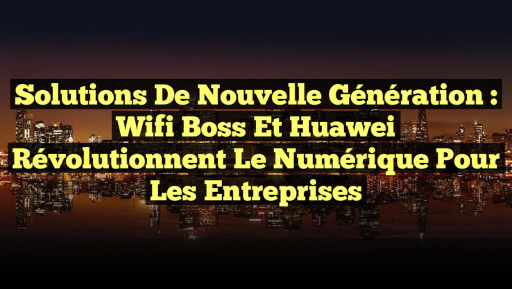 Solutions de Nouvelle Génération : Wifi Boss et Huawei Révolutionnent le Numérique pour les Entreprises