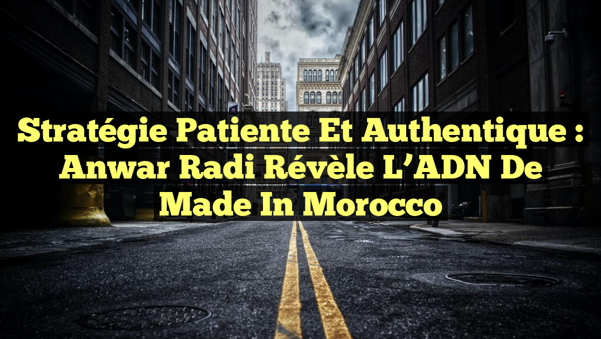 Stratégie Patiente et Authentique : Anwar Radi Révèle l&rsquo;ADN de Made in Morocco
