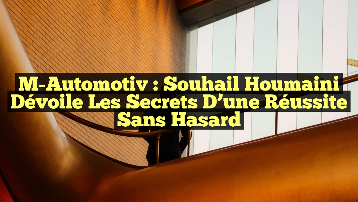 M-Automotiv : Souhail Houmaini dévoile les secrets d&rsquo;une réussite sans hasard
