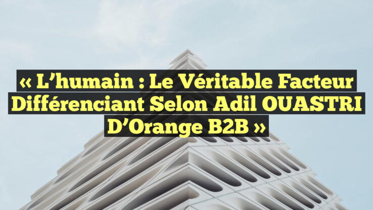 « L’humain : le véritable facteur différenciant selon Adil OUASTRI d’Orange B2B »