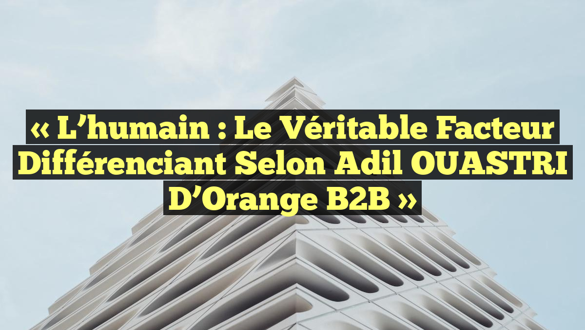 « L&rsquo;humain : le véritable facteur différenciant selon Adil OUASTRI d&rsquo;Orange B2B »