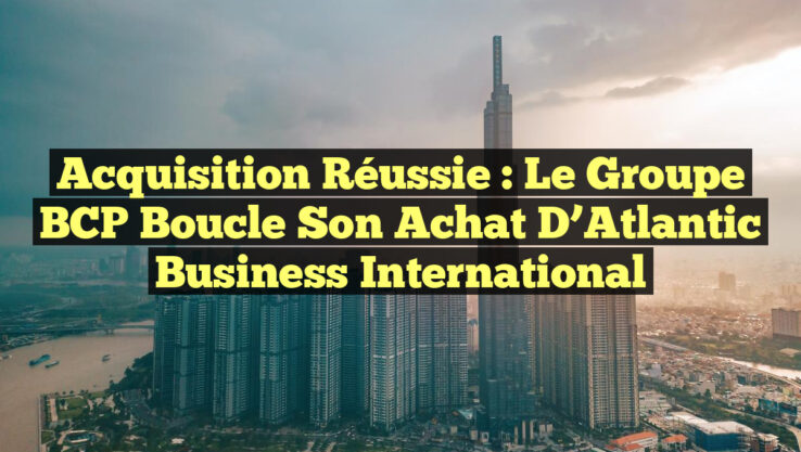 Acquisition Réussie : Le Groupe BCP Boucle Son Achat d’Atlantic Business International